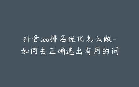 抖音seo排名优化怎么做-如何去正确选出有用的词