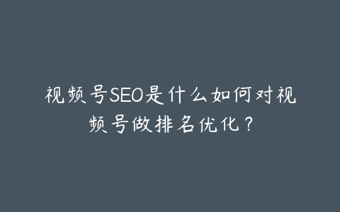 视频号SEO是什么如何对视频号做排名优化？