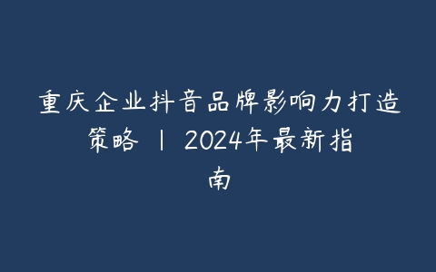 重庆企业抖音品牌影响力打造策略 | 2024年最新指南